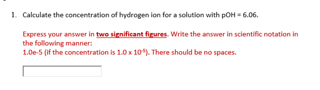 1. Calculate the concentration of hydrogen ion for a solution with pOH = 6.06.
Express your answer in two significant figures. Write the answer in scientific notation in
the following manner:
1.0e-5 (if the concentration is 1.0 x 10-5). There should be no spaces.