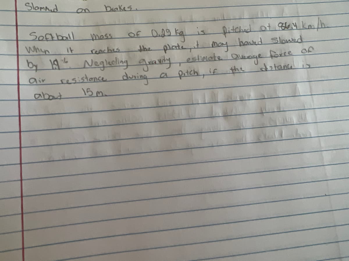**Estimating the Average Force of Air Resistance on a Pitched Softball**

A softball with a mass of 0.29 kg is pitched at a velocity of 86.4 km/h. Upon reaching the plate, its speed is reduced by 19%. Neglecting the effects of gravity, estimate the average force of air resistance acting on the softball over a distance of approximately 15 meters.

**Detailed Explanation:**

1. **Initial Conditions:**
   - Mass of the softball \( m = 0.29 \, \text{kg} \)
   - Initial velocity \( v_i = 86.4 \, \text{km/h} \)
   - Distance traveled \( d = 15 \, \text{m} \)

2. **Velocity Conversion:**
   To convert the initial velocity from km/h to m/s:
   \[
   v_i = 86.4 \, \text{km/h} \times \left( \frac{1000 \, \text{m}}{1 \, \text{km}} \right) \times \left( \frac{1 \, \text{h}}{3600 \, \text{s}} \right) = 24 \, \text{m/s}
   \]

3. **Final Velocity:**
   The final velocity \( v_f \) is 19% less than the initial velocity. Thus,
   \[
   v_f = v_i \times (1 - 0.19) = 24 \, \text{m/s} \times 0.81 = 19.44 \, \text{m/s}
   \]

4. **Force Calculation:**
   The average force can be found using the work-energy principle, which states that the work done by the air resistance force is equal to the change in kinetic energy.
   \[
   W = \Delta KE = \frac{1}{2} m (v_f^2 - v_i^2)
   \]
   \[
   W = \frac{1}{2} \times 0.29 \, \text{kg} \times (19.44^2 \, \text{m}^2/\text{s}^2 - 24^2 \, \text{m}^2/\text{s}^2)
   \]
   \[
   W = \frac{1