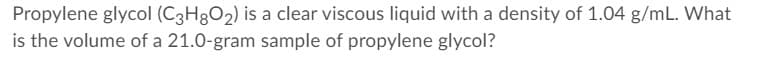 Propylene glycol (C3H3O2) is a clear viscous liquid with a density of 1.04 g/mL. What
is the volume of a 21.0-gram sample of propylene glycol?
