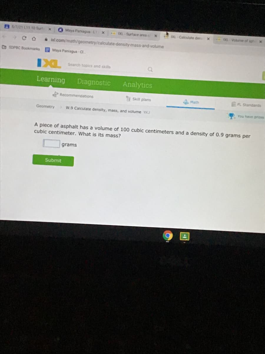 5/7/21 LI1 10 Surt
Maya Paniagua - L1
EXL - Surface area
XL - Calculate den
XL-Volume of sph
* ixl.com/math/geometry/calculate-density-mass-and-volume
O SDPBC Bookmarks
Maya Paniagua-CI.
IXL
Search topics and skills
Learning
Diagnostic
Analytics
Recommendations
Skill plans
4 Math
FL Standards
Geometry
> W.9 Calculate density, mass, and volume YKJ
You have prizes
A piece of asphalt has a volume of 100 cubic centimeters and a density of 0.9 grams per
cubic centimeter. What is its mass?
grams
Submit
