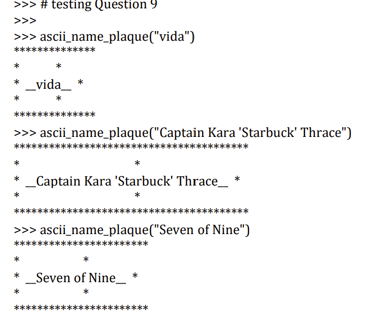 >>> # testing Question 9
>>>
>>> ascii_name_plaque("vida")
***
******
*
_vida_ *
*
*
**
****
>>> ascii_name_plaque("Captain Kara 'Starbuck' Thrace")
****
k****
*
* _Captain Kara 'Starbuck' Thrace_ *
*
*
*************
***
*******
>>> ascii_name_plaque("Seven of Nine")
*****
***
*
*
_Seven of Nine_
*
*
*****
****
***
