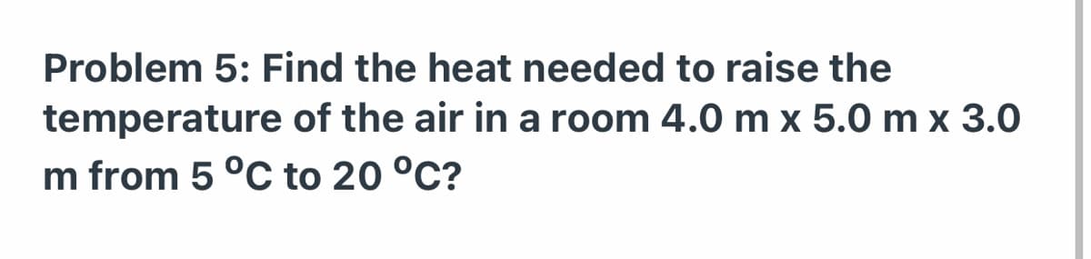 Problem 5: Find the heat needed to raise the
temperature of the air in a room 4.0 m x 5.0 m x 3.0
m from 5 °C to 20 °C?
