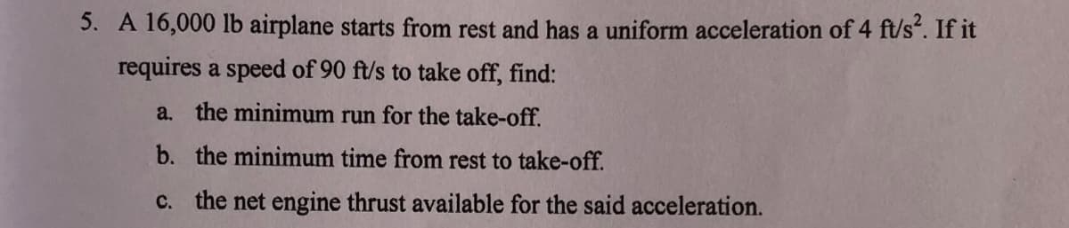 5. A 16,000 lb airplane starts from rest and has a uniform acceleration of 4 ft/s*. If it
requires a speed of 90 ft/s to take off, find:
a. the minimum run for the take-off.
b. the minimum time from rest to take-off.
c. the net engine thrust available for the said acceleration.

