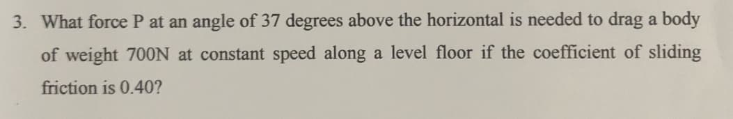 3. What force P at an angle of 37 degrees above the horizontal is needed to drag a body
of weight 700N at constant speed along a level floor if the coefficient of sliding
friction is 0.40?
