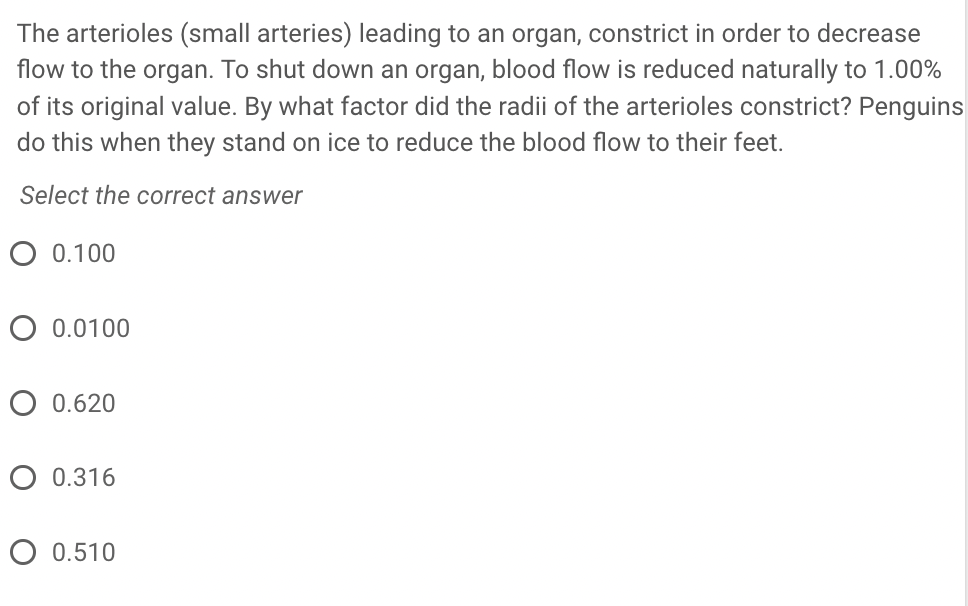 The arterioles (small arteries) leading to an organ, constrict in order to decrease
flow to the organ. To shut down an organ, blood flow is reduced naturally to 1.00%
of its original value. By what factor did the radii of the arterioles constrict? Penguins
do this when they stand on ice to reduce the blood flow to their feet.
Select the correct answer
O 0.100
O 0.0100
O 0.620
O 0.316
O 0.510
