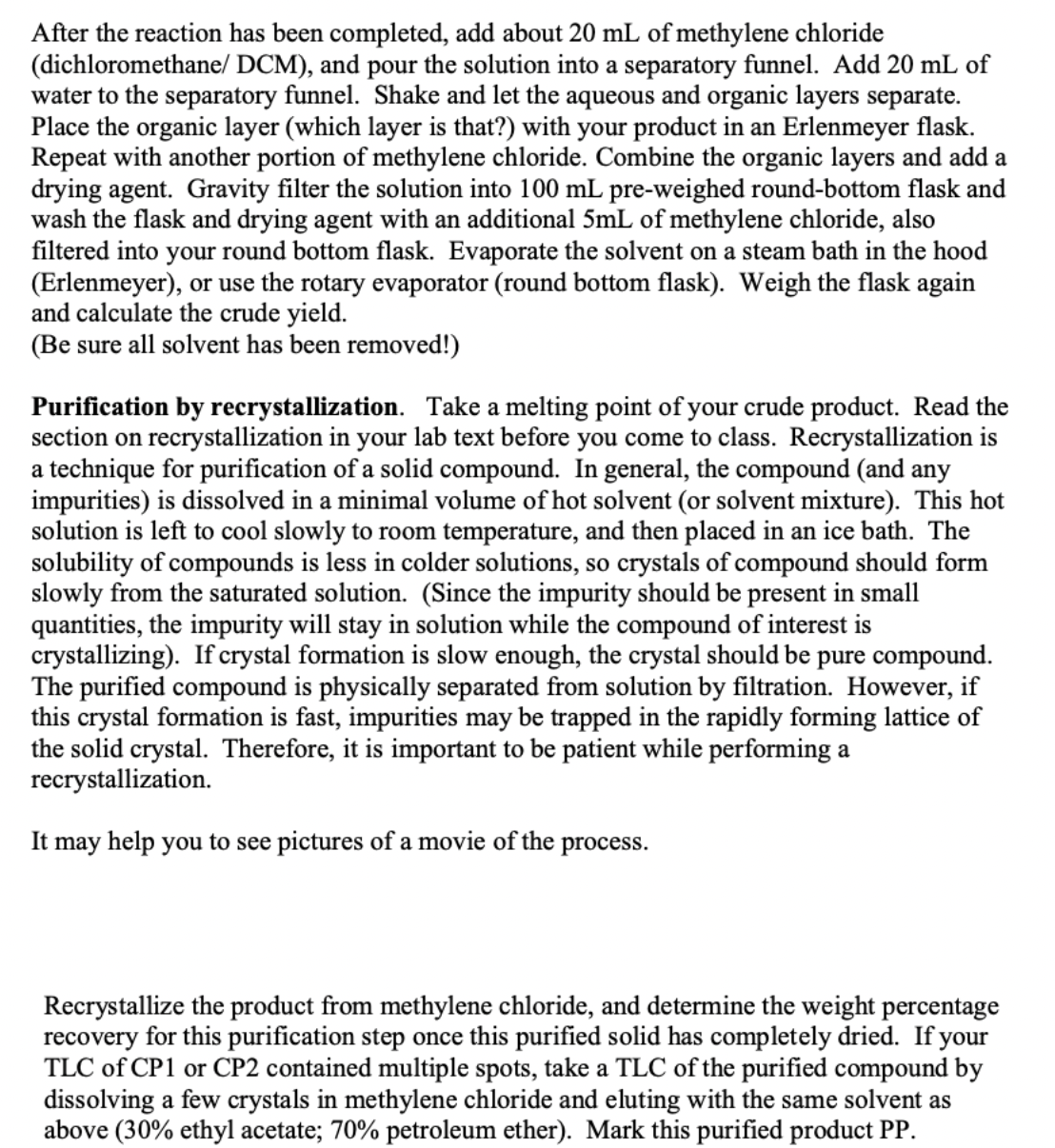 After the reaction has been completed, add about 20 mL of methylene chloride
(dichloromethane/ DCM), and pour the solution into a separatory funnel. Add 20 mL of
water to the separatory funnel. Shake and let the aqueous and organic layers separate.
Place the organic layer (which layer is that?) with your product in an Erlenmeyer flask.
Repeat with another portion of methylene chloride. Combine the organic layers and add a
drying agent. Gravity filter the solution into 100 mL pre-weighed round-bottom flask and
wash the flask and drying agent with an additional 5mL of methylene chloride, also
filtered into your round bottom flask. Evaporate the solvent on a steam bath in the hood
(Erlenmeyer), or use the rotary evaporator (round bottom flask). Weigh the flask again
and calculate the crude yield.
(Be sure all solvent has been removed!)
Purification by recrystallization. Take a melting point of your crude product. Read the
section on recrystallization in your lab text before you come to class. Recrystallization is
a technique for purification of a solid compound. In general, the compound (and any
impurities) is dissolved in a minimal volume of hot solvent (or solvent mixture). This hot
solution is left to cool slowly to room temperature, and then placed in an ice bath. The
solubility of compounds is less in colder solutions, so crystals of compound should form
slowly from the saturated solution. (Since the impurity should be present in small
quantities, the impurity will stay in solution while the compound of interest is
crystallizing). If crystal formation is slow enough, the crystal should be pure compound.
The purified compound is physically separated from solution by filtration. However, if
this crystal formation is fast, impurities may be trapped in the rapidly forming lattice of
the solid crystal. Therefore, it is important to be patient while performing a
recrystallization.
It may help you to see pictures of a movie of the
process.
Recrystallize the product from methylene chloride, and determine the weight percentage
recovery for this purification step once this purified solid has completely dried. If your
TLC of CP1 or CP2 contained multiple spots, take a TLC of the purified compound by
dissolving a few crystals in methylene chloride and eluting with the same solvent as
above (30% ethyl acetate; 70% petroleum ether). Mark this purified product PP.
