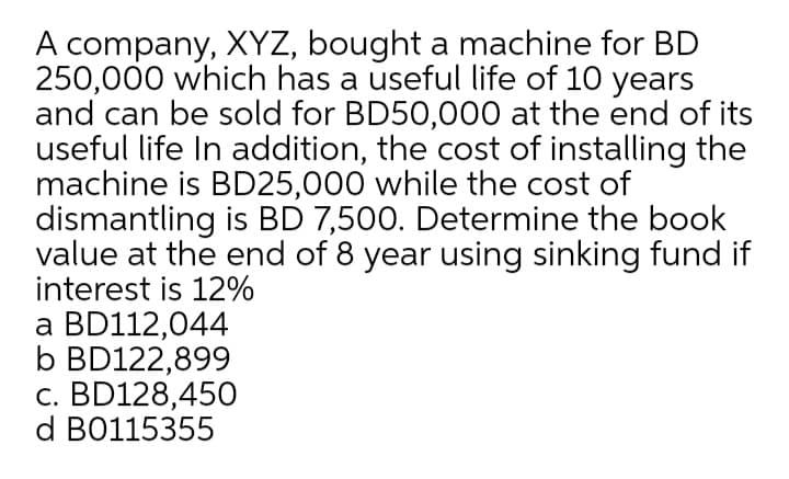 A company, XYZ, bought a machine for BD
250,000 which has a useful life of 10 years
and can be sold for BD50,000 at the end of its
useful life In addition, the cost of installing the
machine is BD25,000 while the cost of
dismantling is BD 7,500. Determine the book
value at the end of 8 year using sinking fund if
interest is 12%
a BD112,044
b BD122,899
c. BD128,450
d B0115355
