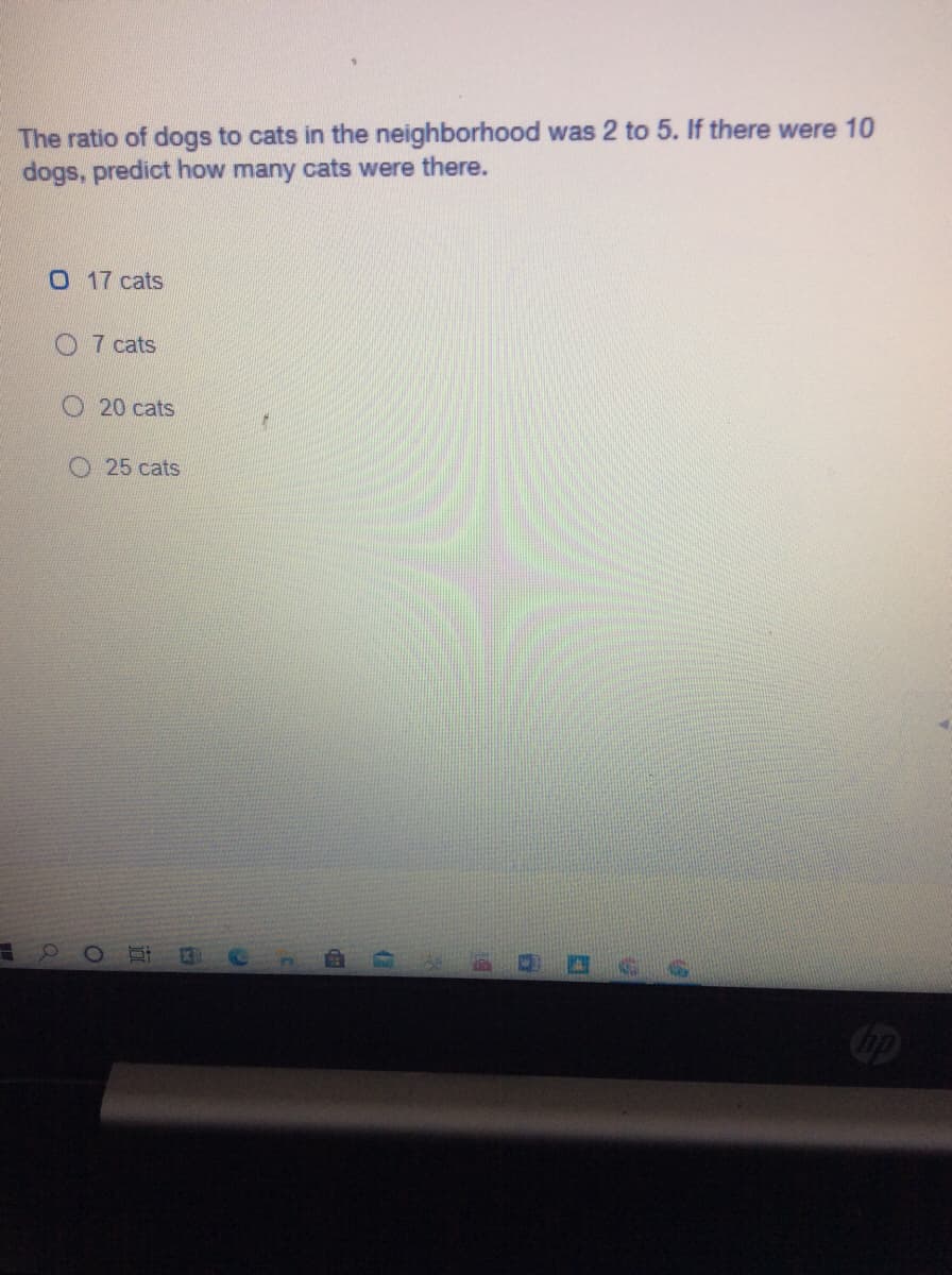 The ratio of dogs to cats in the neighborhood was 2 to 5. If there were 10
dogs, predict how many cats were there.
0 17 cats
O 7 cats
O 20 cats
25 cats
