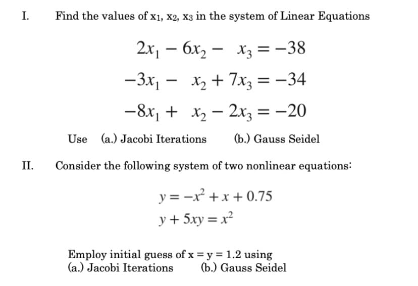 I.
Find the values of x1, x2, x3 in the system of Linear Equations
2x, – 6x, – x3 =-38
-3x, - x2 + 7xz = -34
-8x, + x2 – 2x, = -20
Use (a.) Jacobi Iterations
(b.) Gauss Seidel
II.
Consider the following system of two nonlinear equations:
y = -x +x + 0.75
y + 5xy = x²
Employ initial guess of x = y = 1.2 using
(a.) Jacobi Iterations
(b.) Gauss Seidel
