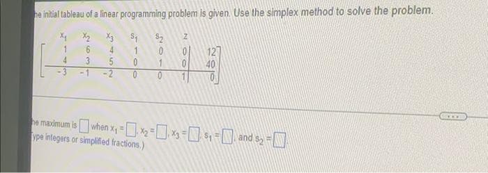 he initial tableau of a linear programming problem is given. Use the simplex method to solve the problem.
X2
X3
S2
4
1
4.
3
40
-2
he madimum is when x, =--=D and sy =
ype integers or simplified fractions.)
