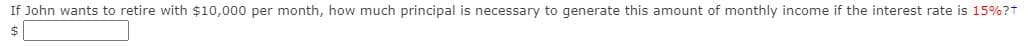 If John wants to retire with $10,000 per month, how much principal is necessary to generate this amount of monthly income if the interest rate is 15%?t
