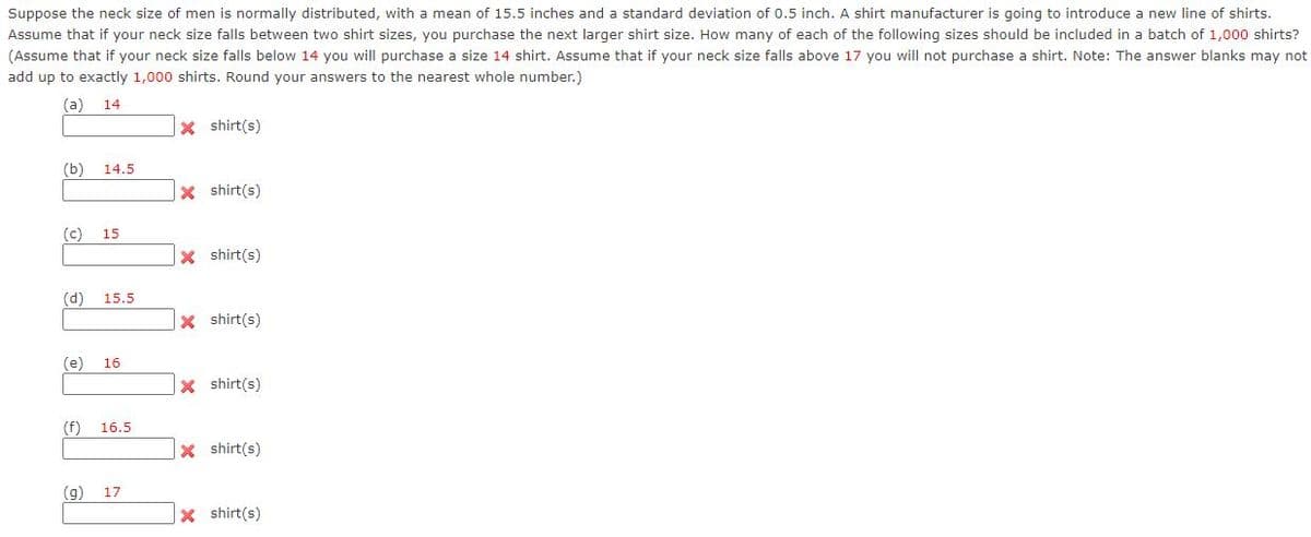 Suppose the neck size of men is normally distributed, with a mean of 15.5 inches and a standard deviation of 0.5 inch. A shirt manufacturer is going to introduce a new line of shirts.
Assume that if your neck size falls between two shirt sizes, you purchase the next larger shirt size. How many of each of the following sizes should be included in a batch of 1,000 shirts?
(Assume that if your neck size falls below 14 you will purchase a size 14 shirt. Assume that if your neck size falls above 17 you will not purchase a shirt. Note: The answer blanks may not
add up to exactly 1,000 shirts. Round your answers to the nearest whole number.)
(a)
14
X shirt(s)
(b)
14.5
x shirt(s)
(c) 15
X shirt(s)
(d)
15.5
x shirt(s)
(e)
16
x shirt(s)
(f)
16.5
X shirt(s)
17
(6)
x shirt(s)
