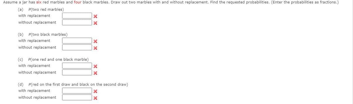 Assume a jar has six red marbles and four black marbles. Draw out two marbles with and without replacement. Find the requested probabilities. (Enter the probabilities as fractions.)
(a) P(two red marbles)
with replacement
without replacement
(b) P(two black marbles)
with replacement
without replacement
(c) P(one red and one black marble)
with replacement
without replacement
(d) P(red on the first draw and black on the second draw)
with replacement
without replacement
