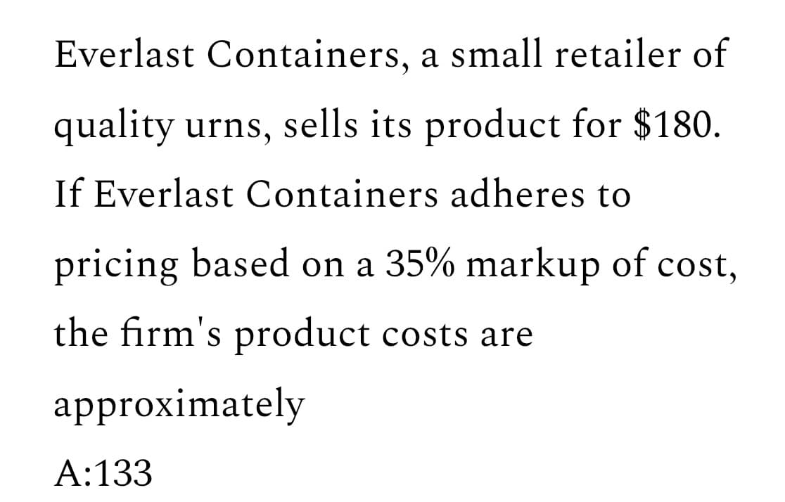 Everlast Containers, a small retailer of
quality urns, sells its product for $180.
If Everlast Containers adheres to
pricing based on a 35% markup of cost,
the firm's product costs are
approximately
A: 133