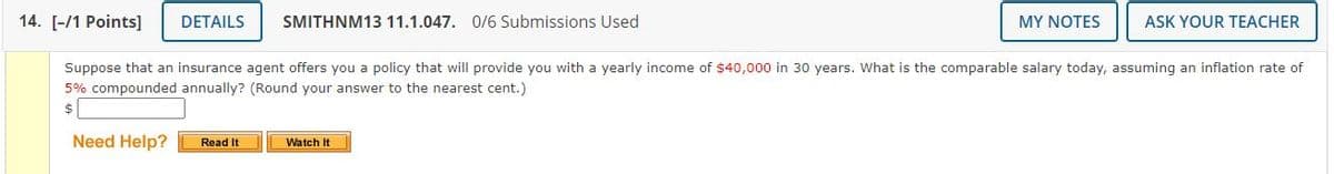 14. [-/1 Points]
DETAILS
SMITHNM13 11.1.047. 0/6 Submissions Used
MY NOTES
ASK YOUR TEACHER
Suppose that an insurance agent offers you a policy that will provide you with a yearly income of $40,000 in 30 years. What is the comparable salary today, assuming an inflation rate of
5% compounded annually? (Round your answer to the nearest cent.)
$
Need Help?
Read It
Watch It
