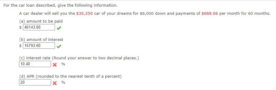 For the car loan described, give the following information.
A car dealer will sell you the $30,350 car of your dreams for $6,000 down and payments of $669.06 per month for 60 months.
(a) amount to be paid
$ 46143.60
(b) amount of interest
$ 15793.60
(c) interest rate (Round your answer to two decimal places.)
10.40
(d) APR (rounded to the nearest tenth of a percent)
20
% X
