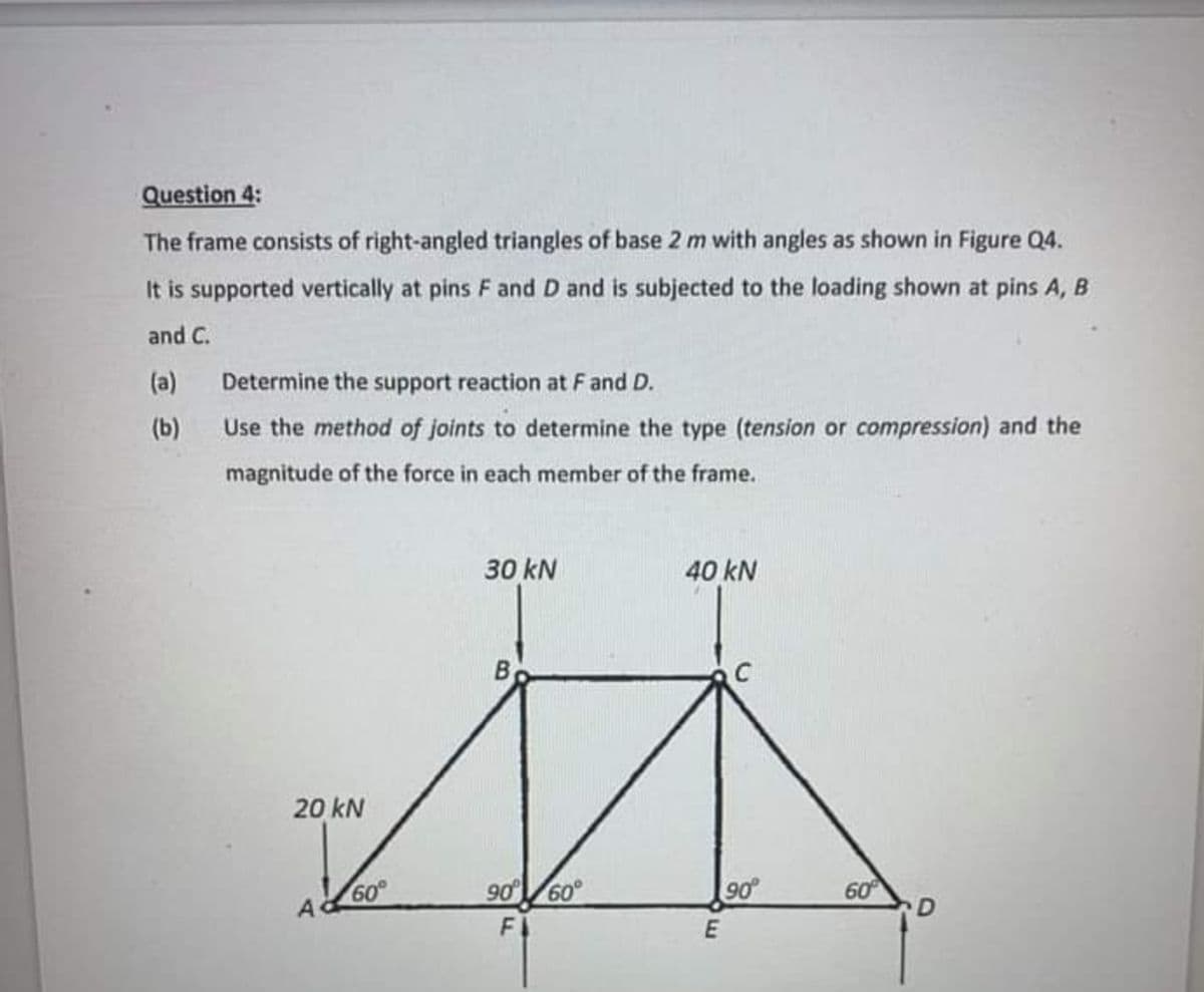 Question 4:
The frame consists of right-angled triangles of base 2 m with angles as shown in Figure Q4.
It is supported vertically at pins F and D and is subjected to the loading shown at pins A, B
and C.
(a) Determine the support reaction at Fand D.
(b)
Use the method of joints to determine the type (tension or compression) and the
magnitude of the force in each member of the frame.
30 kN
40 kN
By
20 kN
60°
90 60
90
60
A
