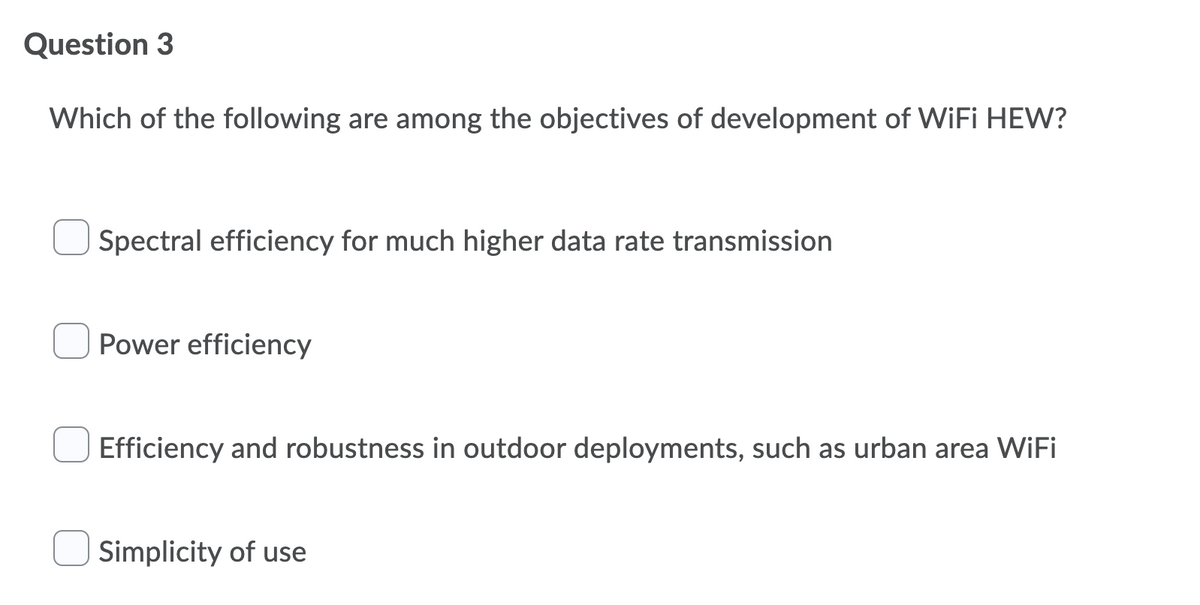 Question 3
Which of the following are among the objectives of development of WiFi HEW?
Spectral efficiency for much higher data rate transmission
Power efficiency
Efficiency and robustness in outdoor deployments, such as urban area WiFi
Simplicity of use