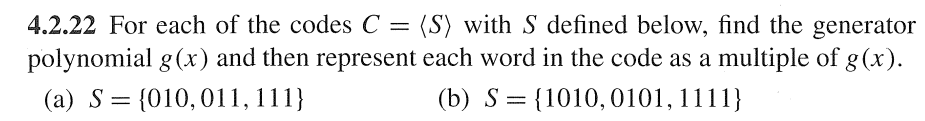 4.2.22 For each of the codes C = (S) with S defined below, find the generator
polynomial g(x) and then represent each word in the code as a multiple of g(x).
(a) S = {010, 011, 111}
(b) S = {1010, 0101, 1111}