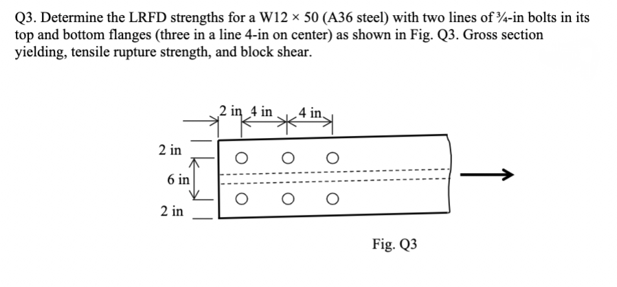 Q3. Determine the LRFD strengths for a W12 × 50 (A36 steel) with two lines of 3/4-in bolts in its
top and bottom flanges (three in a line 4-in on center) as shown in Fig. Q3. Gross section
yielding, tensile rupture strength, and block shear.
2 in 4 in
4 in.
2 in
O
O
6 in
2 in
O
O
O
O
Fig. Q3