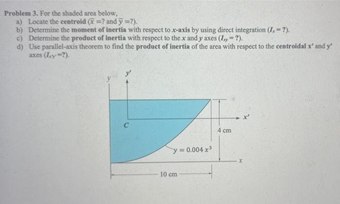 Problem 3. For the shaded area below,
a) Locate the centroid (=? and y =?).
b) Determine the moment of inertia with respect to x-axis by using direct integration (I.= ?).
c) Determine the product of inertia with respect to the x and y axes (y = ?).
d) Use parallel-axis theorem to find the product of inertia of the area with respect to the centroidal x' and y'
axes (xy-?).
4 cm
y = 0.004x³
10 cm