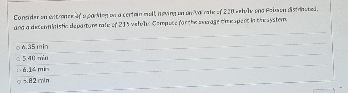 Consider an entrance of a parking on a certain mall, having an arrival rate of 210 veh/hr and Poisson distributed,
and a deterministic departure rate of 215 veh/hr. Compute for the average time spent in the system.
○ 6.35 min
5.40 min
○ 6.14 min
○ 5.82 min