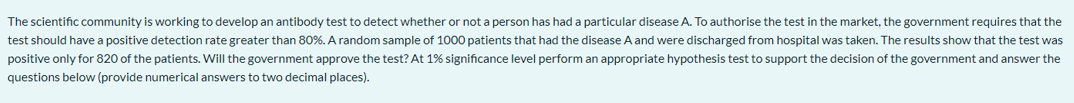 The scientific community is working to develop an antibody test to detect whether or not a person has had a particular disease A. To authorise the test in the market, the government requires that the
test should have a positive detection rate greater than 80%. A random sample of 1000 patients that had the disease A and were discharged from hospital was taken. The results show that the test was
positive only for 820 of the patients. Will the government approve the test? At 1% significance level perform an appropriate hypothesis test to support the decision of the government and answer the
questions below (provide numerical answers to two decimal places).
