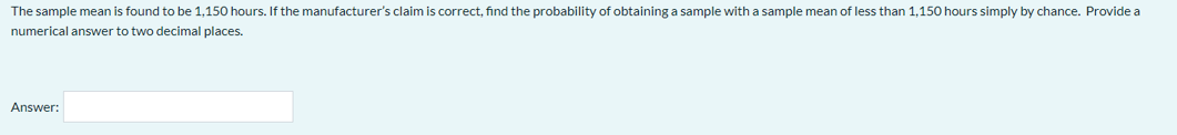 The sample mean is found to be 1,150 hours. If the manufacturer's claim is correct, find the probability of obtaining a sample with a sample mean of less than 1,150 hours simply by chance. Provide a
numerical answer to two decimal places.
Answer:
