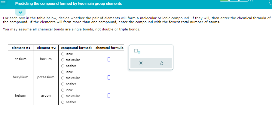 Predicting the compound formed by two main group elements
For each row in the table below, decide whether the pair of elements will form a molecular or ionic compound. If they will, then enter the chemical formula of
the compound. If the elements will form more than one compound, enter the compound with the fewest total number of atoms.
You may assume all chemical bonds are single bonds, not double or triple bonds.
element #1
cesium
beryllium
helium
element #2
barium
potassium
argon
compound formed? chemical formula
O ionic
molecular
neither
ionic
molecular
neither
ionic
molecular
neither
00
X