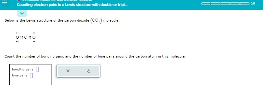 Counting electron pairs in a Lewis structure with double or tripl...
Below is the Lewis structure of the carbon dioxide (CO₂) molecule.
O⠀CHO
Count the number of bonding pairs and the number of lone pairs around the carbon atom in this molecule.
bonding pairs:
lone pairs:
X
0/5