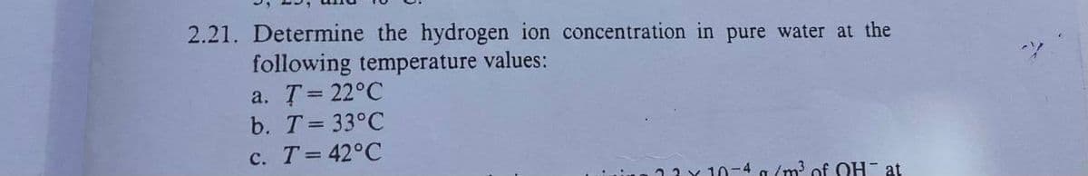 2.21. Determine the hydrogen ion concentration in pure water at the
following temperature values:
a. T = 22°C
b. T = 33°C
c. T = 42°C
23 x 10-4 g/m³ of QH at