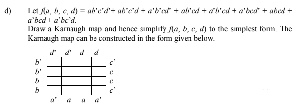 d)
Let Aa, b, c, d) = ab°c'd'+ ab°c'd + a'b’cď + ab°cd + a’b'cd + a'bcď + abcd +
a'bcd + a'bc'd.
Draw a Karnaugh map and hence simplify fAa, b, c, d) to the simplest form. The
Karnaugh map can be constructed in the form given below.
d d d d
b'
c'
b'
b
b
а' а а а'
