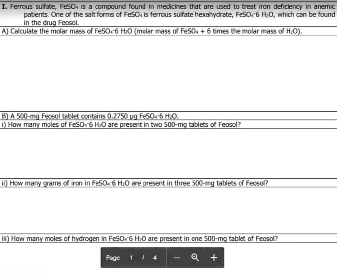 I. Ferrous sulfate, FeSO4 is a compound found in medicines that are used to treat iron deficiency in anemic
patients. One of the salt forms of FeSO, is ferrous sulfate hexahydrate, FeSO4'6 H20, which can be found
in the drug Feosol.
A) Calculate the molar mass of FeSO4'6 H20 (molar mass of FeSO4 + 6 times the molar mass of H2O).
B) A 500-mg Feosol tablet contains 0.2750 µg FESO:-6 H20.
D How many moles of FeSO:"6 H2O are present in two 500-mg tablets of Feosol?
i) How many grams of iron in FeSO:'6 H;0 are present in three 500-mg tablets of Feosol?
iii) How many moles of hydrogen in FeSO4*6 H2O are present in one 500-mg tablet of Feosol?
Page
1 / 4
Q +
