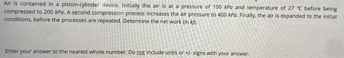 Air is contained in a piston-cylinder device. Initlally the air is at a pressure of 100 kPa and temperature of 27 °C before being
compressed to 200 kPa. A second compression process increases the air pressure to 400 kPa. Finally, the air is expanded to the initial
conditions, before the processes are repeated. Determine the net work (in k).
Enter your answer to the nearest whole number. Do not include units or +/- signs with your answer.
