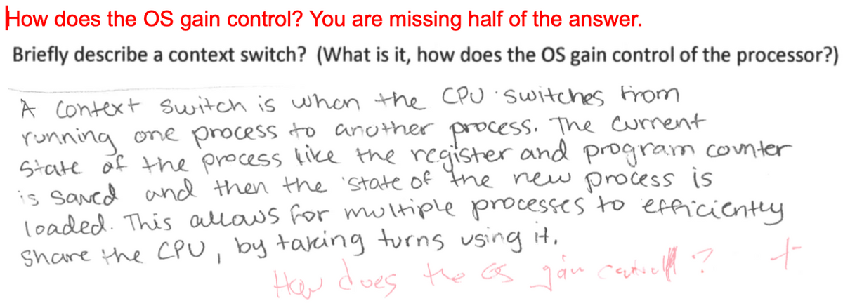 How does the OS gain control? You are missing half of the answer.
Briefly describe a context switch? (What is it, how does the OS gain control of the processor?)
A context switch is when the CPU switches from
running one process to another process. The current
State of the process like the register and program counter
is saved and then the state of the new process is
loaded. This allows for multiple processes to efficiently
Share the CPU, by taking turns using it.
How does the as gan central ?
十