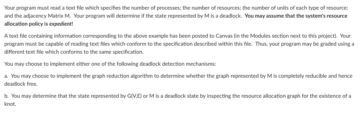 Your program must read a text file which specifies the number of processes; the number of resources; the number of units of each type of resource;
and the adjacency Matrix M. Your program will determine if the state represented by M is a deadlock. You may assume that the system's resource
allocation policy is expedient!
A text file containing information corresponding to the above example has been posted to Canvas (in the Modules section next to this project). Your
program must be capable of reading text files which conform to the specification described within this file. Thus, your program may be graded using a
different text file which conforms to the same specification.
You may choose to implement either one of the following deadlock detection mechanisms:
a. You may choose to implement the graph reduction algorithm to determine whether the graph represented by M is completely reducible and hence
deadlock free.
b. You may determine that the state represented by G(V,E) or M is a deadlock state by inspecting the resource allocation graph for the existence of a
knot.