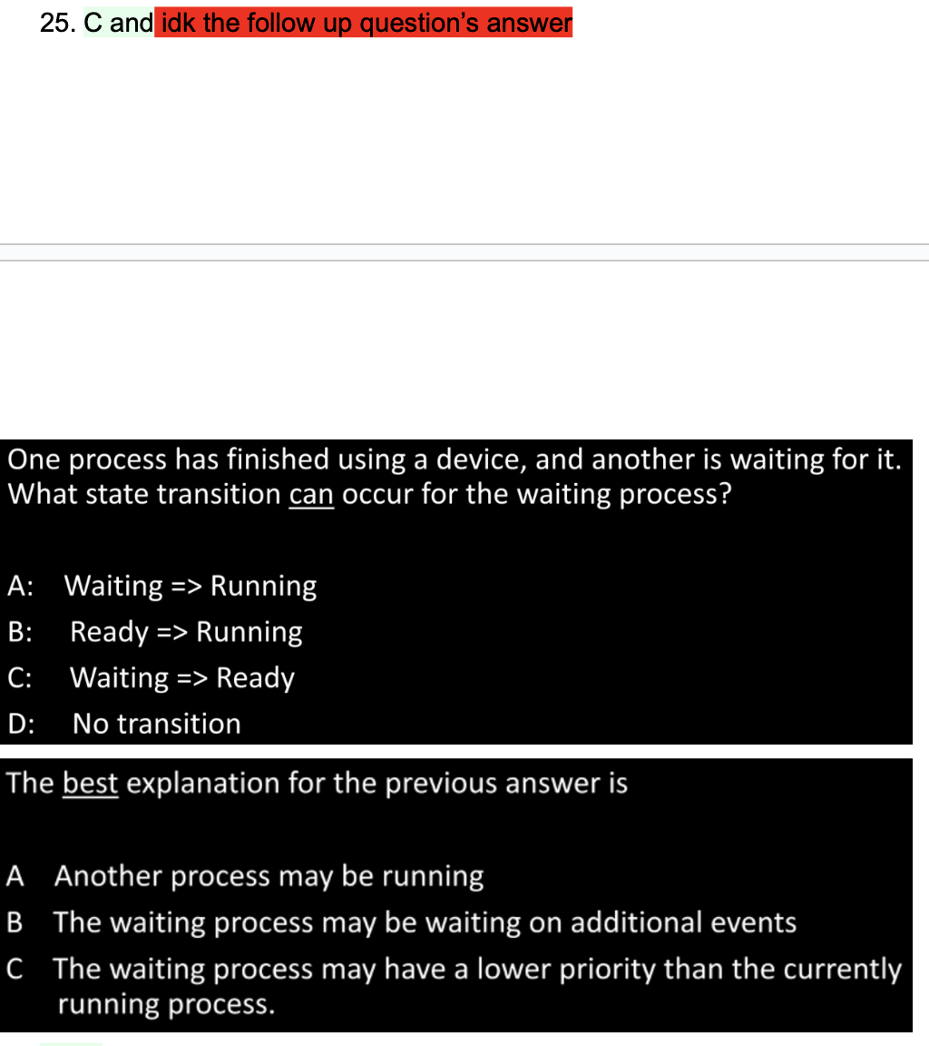 25. C and idk the follow up question's answer
One process has finished using a device, and another is waiting for it.
What state transition can occur for the waiting process?
A: Waiting => Running
B: Ready => Running
C:
D:
Waiting => Ready
No transition
The best explanation for the previous answer is
A Another process may be running
B The waiting process may be waiting on additional events
C The waiting process may have a lower priority than the currently
running process.