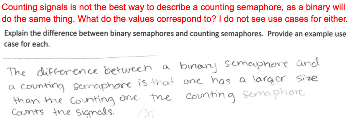 Counting signals is not the best way to describe a counting semaphore, as a binary will
do the same thing. What do the values correspond to? I do not see use cases for either.
Explain the difference between binary semaphores and counting semaphores. Provide an example use
case for each.
The difference between a binary semaphore and
a counting semaphore is that one has a larger size
than the counting one. the
the counting Semaphore
Counts the signals.