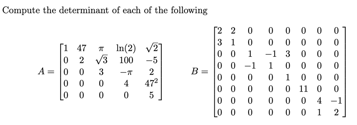 Compute the determinant of each of the following
[22
A =
||
3 1
[147
πT
In(2)
10.
00
00
0
0 0
0
0 0
0 0 1
-1 3
0
0 0
0 2
0
0
2000
3 100
00
-1
1
0
0
0
0
3
-π
B
=
00 0
0
1
0
0 0
0
4
472
0 0 0
0
0
11
00
0
0
5
00 0
0
0
0
4 -1
00 0
0
0
0
1 2