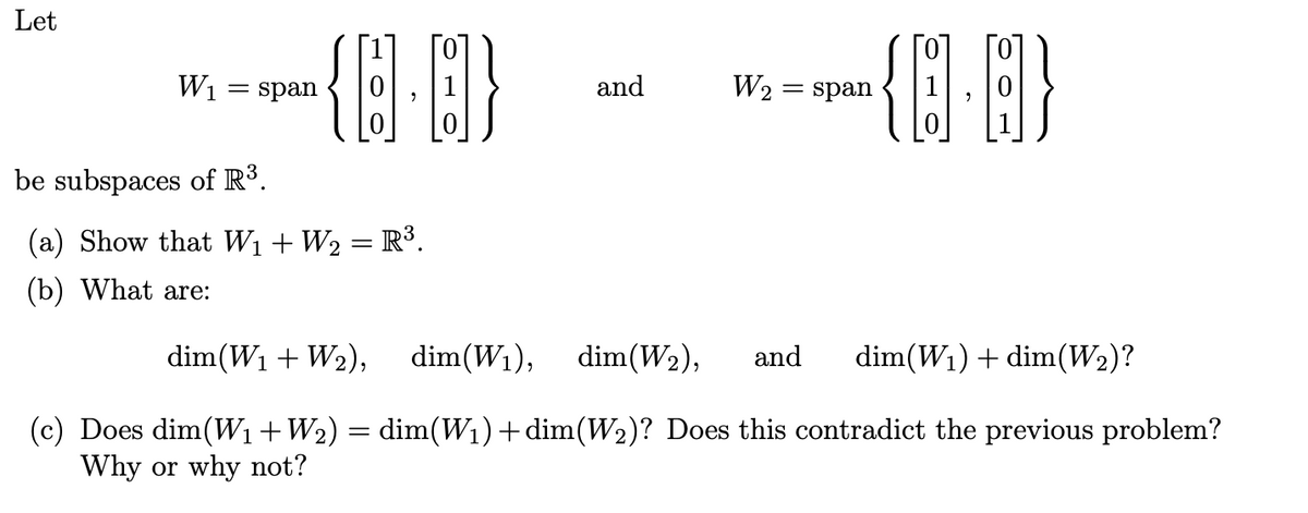 Let
{0·0}
W₁ = span
be subspaces of R³.
(a) Show that W₁ + W₂ = R³.
(b) What are:
and
-{0·0)
{D. B}
W₂ = span
dim(W₁ + W₂), dim(W₁), dim(W₂), and
dim(W₁) + dim(W₂)?
(c) Does dim (W₁ + W₂) = dim(W₁) + dim(W₂)? Does this contradict the previous problem?
Why or why not?