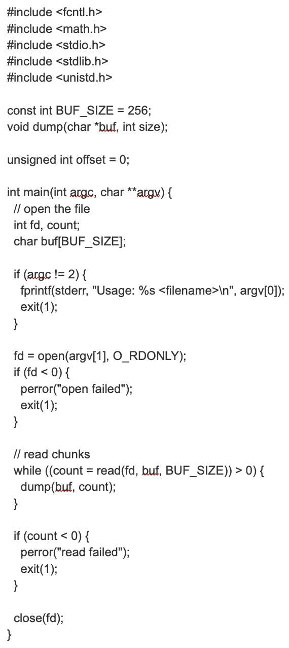 #include <fcntl.h>
#include <math.h>
#include <stdio.h>
#include <stdlib.h>
#include <unistd.h>
const int BUF_SIZE = 256;
void dump(char *buf, int size);
unsigned int offset = 0;
int main(int argc, char **argv) {
// open the file
int fd, count;
char buf[BUF_SIZE];
if (argc != 2) {
}
fprintf(stderr, "Usage: %s <filename>\n", argv[0]);
exit(1);
fd = open(argv[1], O_RDONLY);
if (fd < 0) {
perror("open failed");
exit(1);
}
}
// read chunks
while ((count = read(fd, buf, BUF_SIZE)) > 0) {
}
dump(buf, count);
if (count < 0) {
perror("read failed");
exit(1);
}
close(fd);