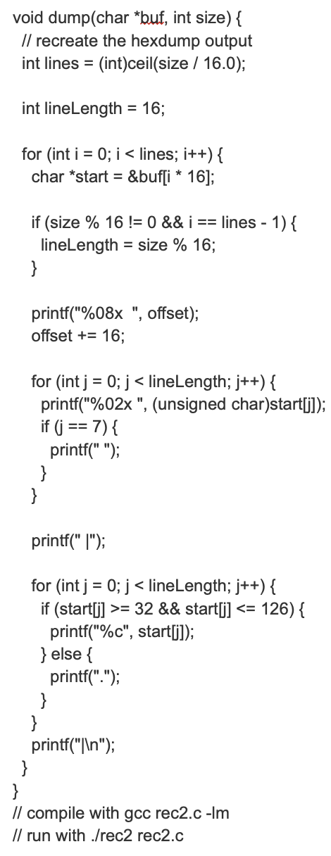 void dump(char *buf, int size) {
// recreate the hexdump output
=
int lines (int)ceil(size / 16.0);
int lineLength = 16;
for (int i = 0; i < lines; i++) {
char *start = =&buf[i* 16];
if (size % 16 != 0 && i ==
lines -1) {
lineLength = size % 16;
}
printf("%08x", offset);
offset += 16;
for (int j=0; j < lineLength; j++) {
printf("%02x", (unsigned char)start[j]);
if (j == 7) {
printf(" ");
}
printf(" [");
for (int j = 0; j < lineLength; j++) {
if (start[j] >= 32 && start[j] <= 126) {
printf("%c", start[j]);
} else {
printf(".");
}
}
printf("\\n");
}
}
// compile with gcc rec2.c -lm
// run with ./rec2 rec2.c