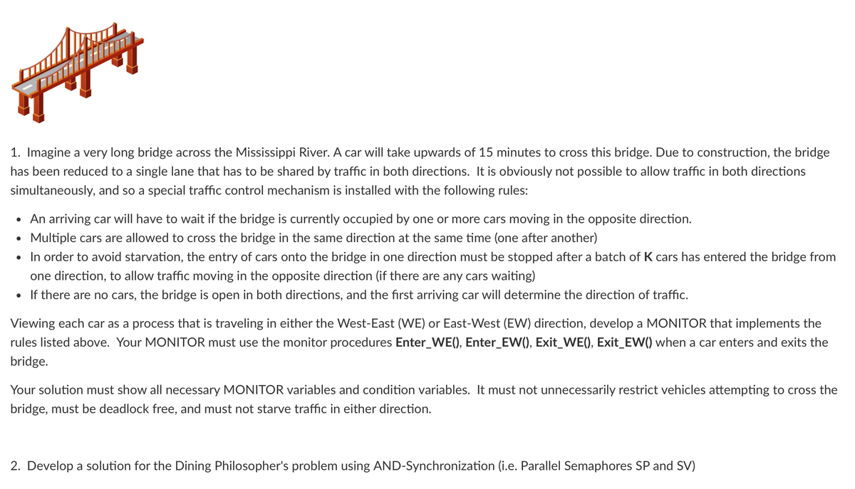 1. Imagine a very long bridge across the Mississippi River. A car will take upwards of 15 minutes to cross this bridge. Due to construction, the bridge
has been reduced to a single lane that has to be shared by traffic in both directions. It is obviously not possible to allow traffic in both directions
simultaneously, and so a special traffic control mechanism is installed with the following rules:
• An arriving car will have to wait if the bridge is currently occupied by one or more cars moving in the opposite direction.
Multiple cars are allowed to cross the bridge in the same direction at the same time (one after another)
●
• In order to avoid starvation, the entry of cars onto the bridge in one direction must be stopped after a batch of K cars has entered the bridge from
one direction, to allow traffic moving in the opposite direction (if there are any cars waiting)
• If there are no cars, the bridge is open in both directions, and the first arriving car will determine the direction of traffic.
Viewing each car as a process that is traveling in either the West-East (WE) or East-West (EW) direction, develop a MONITOR that implements the
rules listed above. Your MONITOR must use the monitor procedures Enter_WE(), Enter_EW(), Exit_WE(), Exit_EW() when a car enters and exits the
bridge.
Your solution must show all necessary MONITOR variables and condition variables. It must not unnecessarily restrict vehicles attempting to cross the
bridge, must be deadlock free, and must not starve traffic in either direction.
2. Develop a solution for the Dining Philosopher's problem using AND-Synchronization (i.e. Parallel Semaphores SP and SV)