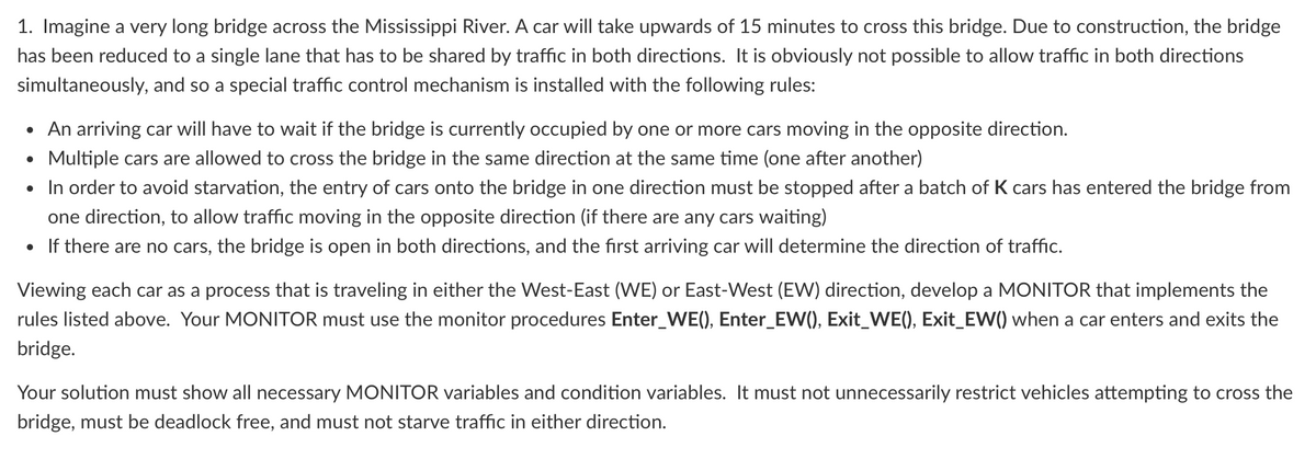 1. Imagine a very long bridge across the Mississippi River. A car will take upwards of 15 minutes to cross this bridge. Due to construction, the bridge
has been reduced to a single lane that has to be shared by traffic in both directions. It is obviously not possible to allow traffic in both directions
simultaneously, and so a special traffic control mechanism is installed with the following rules:
• An arriving car will have to wait if the bridge is currently occupied by one or more cars moving in the opposite direction.
• Multiple cars are allowed to cross the bridge in the same direction at the same time (one after another)
• In order to avoid starvation, the entry of cars onto the bridge in one direction must be stopped after a batch of K cars has entered the bridge from
one direction, to allow traffic moving in the opposite direction (if there are any cars waiting)
• If there are no cars, the bridge is open in both directions, and the first arriving car will determine the direction of traffic.
Viewing each car as a process that is traveling in either the West-East (WE) or East-West (EW) direction, develop a MONITOR that implements the
rules listed above. Your MONITOR must use the monitor procedures Enter_WE(), Enter_EW(), Exit_WE(), Exit_EW() when a car enters and exits the
bridge.
Your solution must show all necessary MONITOR variables and condition variables. It must not unnecessarily restrict vehicles attempting to cross the
bridge, must be deadlock free, and must not starve traffic in either direction.