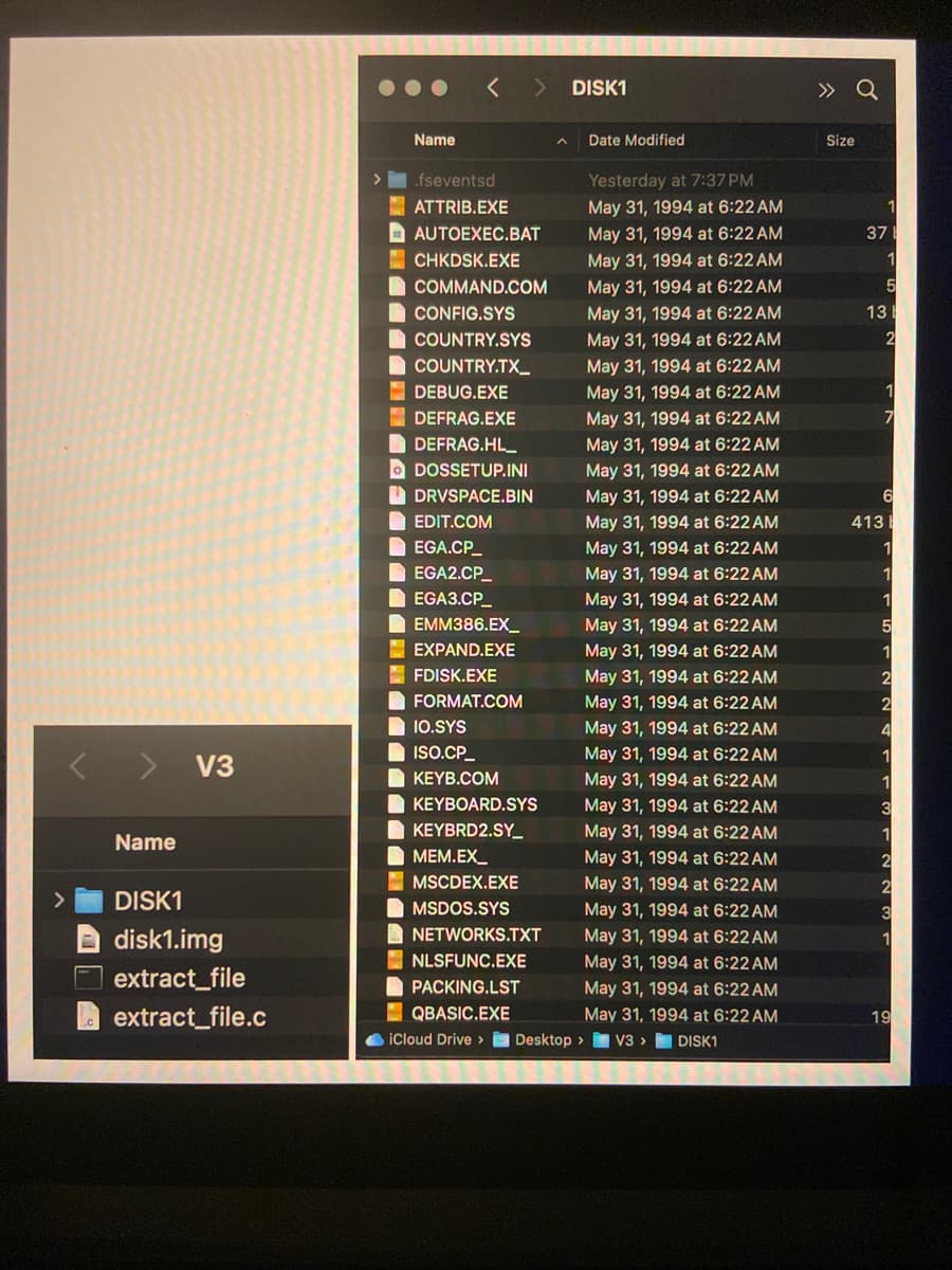 < > DISK1
Name
.fseventsd
ATTRIB.EXE
Date Modified
Yesterday at 7:37 PM
May 31, 1994 at 6:22 AM
» Q
Size
1
AUTOEXEC.BAT
CHKDSK.EXE
COMMAND.COM
CONFIG.SYS
COUNTRY.SYS
COUNTRY.TX_
DEBUG.EXE
May 31, 1994 at 6:22 AM
May 31, 1994 at 6:22 AM
May 31, 1994 at 6:22 AM
May 31, 1994 at 6:22 AM
40
37
1
5
13
May 31, 1994 at 6:22 AM
May 31, 1994 at 6:22 AM
May 31, 1994 at 6:22 AM
2
1
DEFRAG.EXE
May 31, 1994 at 6:22 AM
7
DEFRAG.HL
DOSSETUP.INI
DRVSPACE.BIN
EDIT.COM
EGA.CP_
EGA2.CP_
May 31, 1994 at 6:22 AM
May 31, 1994 at 6:22 AM
May 31, 1994 at 6:22 AM
May 31, 1994 at 6:22 AM
May 31, 1994 at 6:22 AM
May 31, 1994 at 6:22 AM
6
413
1
1
EGA3.CP
May 31, 1994 at 6:22 AM
1
EMM386.EX
May 31, 1994 at 6:22 AM
5
EXPAND.EXE
FDISK.EXE
FORMAT.COM
IO.SYS
May 31, 1994 at 6:22 AM
1
May 31, 1994 at 6:22 AM
2
May 31, 1994 at 6:22 AM
2
May 31, 1994 at 6:22 AM
4
< >
ISO.CP_
May 31, 1994 at 6:22 AM
1
V3
KEYB.COM
May 31, 1994 at 6:22 AM
1
KEYBOARD.SYS
May 31, 1994 at 6:22 AM
3
KEYBRD2.SY_
May 31, 1994 at 6:22 AM
1
Name
DISK1
disk1.img
extract_file
extract_file.c
MEM.EX_
May 31, 1994 at 6:22 AM
2
MSCDEX.EXE
MSDOS.SYS
NETWORKS.TXT
May 31, 1994 at 6:22 AM
2
May 31, 1994 at 6:22 AM
3
May 31, 1994 at 6:22 AM
1
NLSFUNC.EXE
May 31, 1994 at 6:22 AM
PACKING.LST
May 31, 1994 at 6:22 AM
QBASIC.EXE
iCloud Drive >
Desktop >
May 31, 1994 at 6:22 AM
V3> DISK1
19