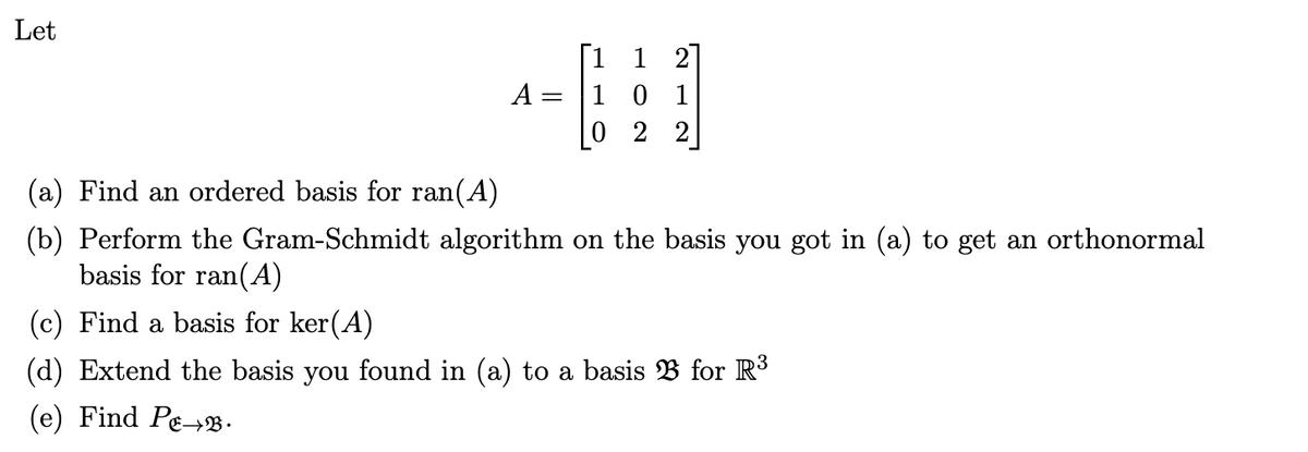 Let
A =
10 1
2 2
(a) Find an ordered basis for ran(A)
(b) Perform the Gram-Schmidt algorithm on the basis you got in (a) to get an orthonormal
basis for ran(A)
(c) Find a basis for ker(A)
(d) Extend the basis you found in (a) to a basis B for R³
(e) Find Pe→.