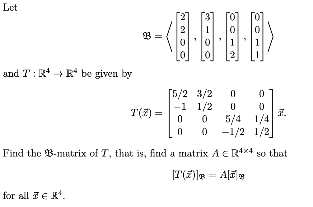 Let
and T : R4 R4 be given by
33 =
10 12
310
220
[5/2 3/2
-1
0
0
1/2
0
0
T(x) =
X.
0 0
5/4 1/4
0 0
-1/2 1/2]
Find the B-matrix of T, that is, find a matrix A = R4×4 so that
for all x € R4.
[T(7)] 33 = A[7] B