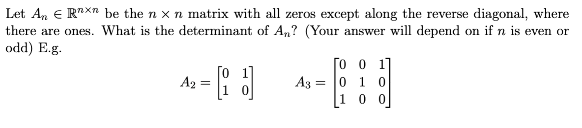 Let An Є Rnxn be the n x n matrix with all zeros except along the reverse diagonal, where
there are ones. What is the determinant of An? (Your answer will depend on if n is even or
odd) E.g.
,=『] ཆ=』』