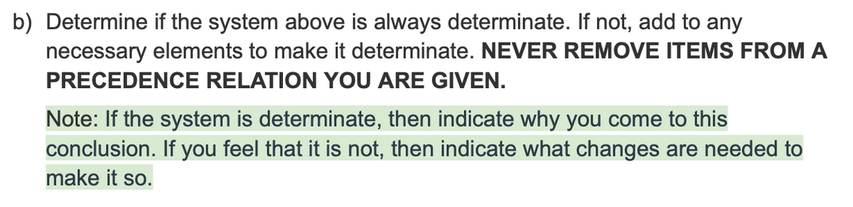 b) Determine if the system above is always determinate. If not, add to any
necessary elements to make it determinate. NEVER REMOVE ITEMS FROM A
PRECEDENCE RELATION YOU ARE GIVEN.
Note: If the system is determinate, then indicate why you come to this
conclusion. If you feel that it is not, then indicate what changes are needed to
make it so.