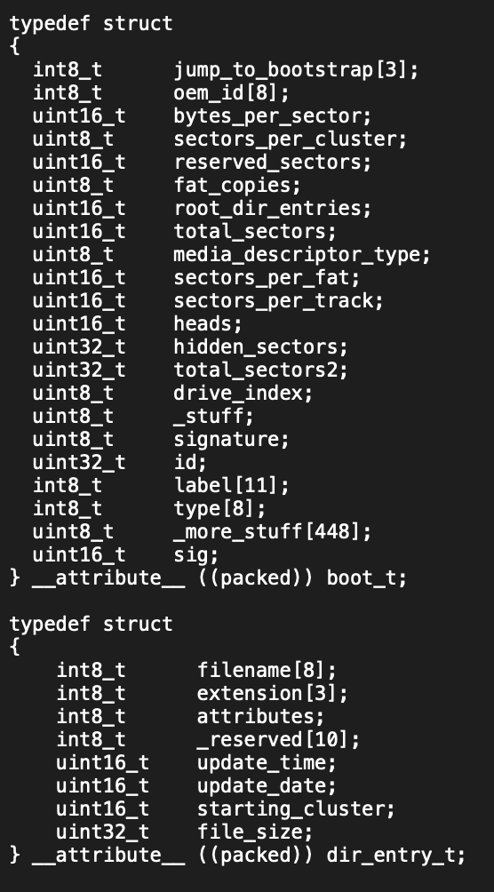 typedef struct
{
int8_t
int8_t
uint16_t
uint8_t
uint16_t
uint8_t
uint16_t
uint16_t
jump_to_bootstrap [3];
oem_id [8];
bytes_per_sector;
sectors_per_cluster;
reserved sectors;
fat_copies;
root_dir_entries;
total_sectors;
media_descriptor_type;
sectors_per_fat;
uint8_t
uint16_t
uint16_t
sectors_per_track;
uint16_t
heads;
uint32_t
hidden_sectors;
uint32_t
total_sectors2;
uint8_t
drive_index;
uint8_t
_stuff;
uint8_t
signature;
uint32_t
id;
int8_t
label [11];
int8_t
type [8];
uint8_t
_more_stuff [448];
uint16_t
sig;
} __attribute _ ((packed)) boot_t;
typedef struct
int8_t
int8_t
int8_t
int8_t
uint16_t
uint16_t
uint16_t
uint32_t
filename [8];
extension [3];
attributes;
_reserved [10];
update_time;
update_date;
starting_cluster;
file_size;
} _ attribute _ ((packed)) dir_entry_t;